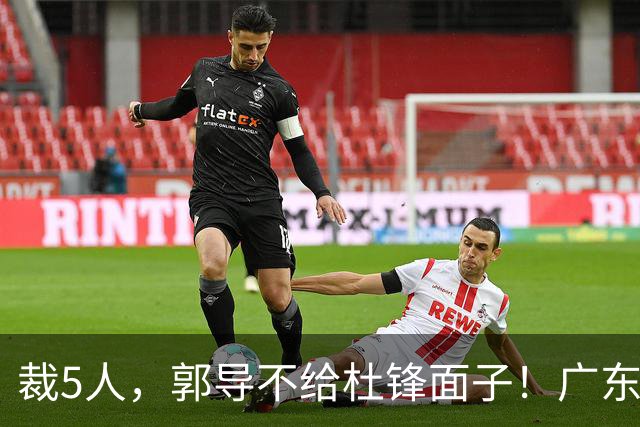 裁5人，郭导不给杜锋面子！广东后卫一个不要，杜锋用不好的全留下
